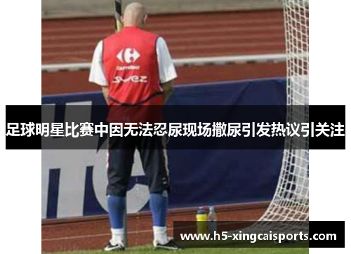 足球明星比赛中因无法忍尿现场撒尿引发热议引关注