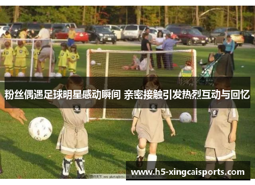 粉丝偶遇足球明星感动瞬间 亲密接触引发热烈互动与回忆
