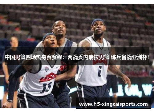 中国男篮四场热身赛赛程：两战委内瑞拉男篮 练兵备战亚洲杯！