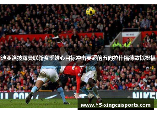迪亚洛披露曼联新赛季雄心目标冲击英超前五向拉什福德致以祝福
